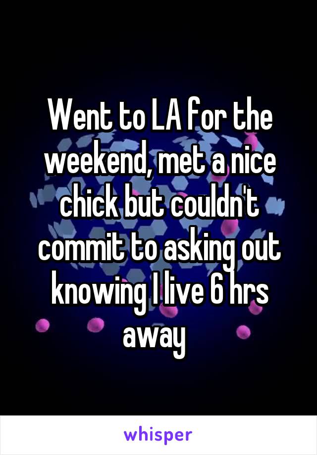 Went to LA for the weekend, met a nice chick but couldn't commit to asking out knowing I live 6 hrs away  