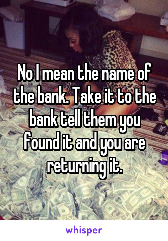 No I mean the name of the bank. Take it to the bank tell them you found it and you are returning it.