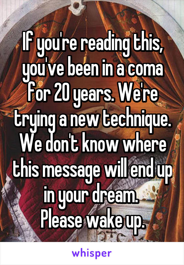 If you're reading this, you've been in a coma for 20 years. We're trying a new technique. We don't know where this message will end up in your dream. 
Please wake up.