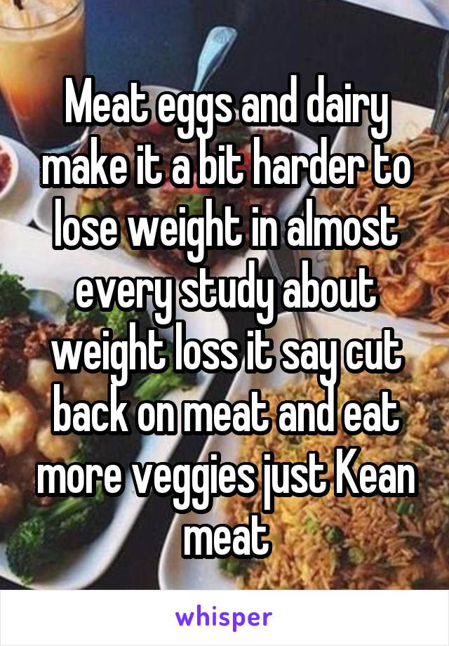 Meat eggs and dairy make it a bit harder to lose weight in almost every study about weight loss it say cut back on meat and eat more veggies just Kean meat