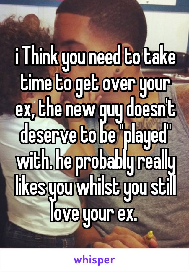 i Think you need to take time to get over your ex, the new guy doesn't deserve to be "played" with. he probably really likes you whilst you still love your ex. 