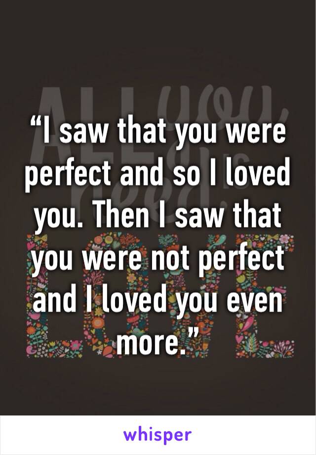 “I saw that you were perfect and so I loved you. Then I saw that you were not perfect and I loved you even more.”