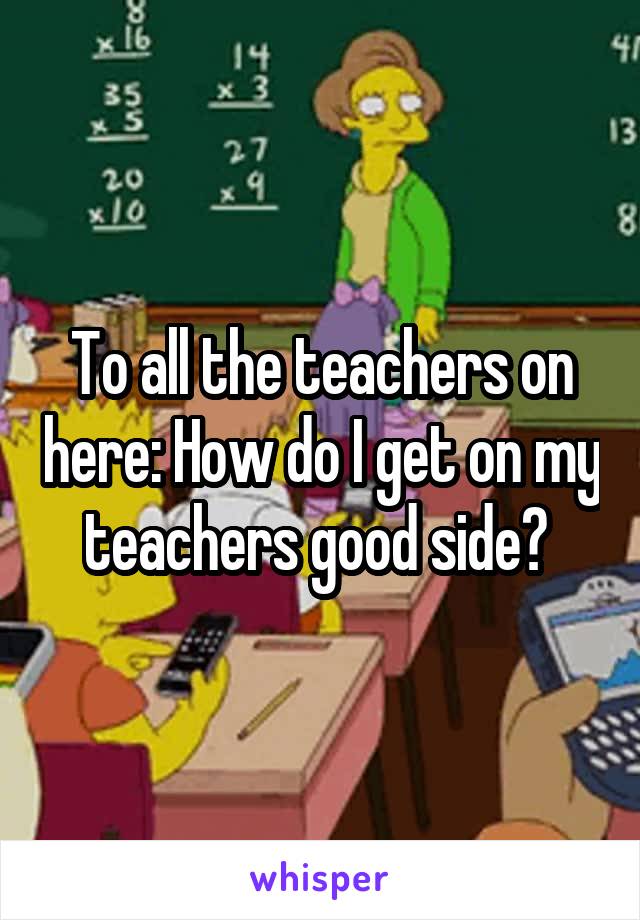 To all the teachers on here: How do I get on my teachers good side? 