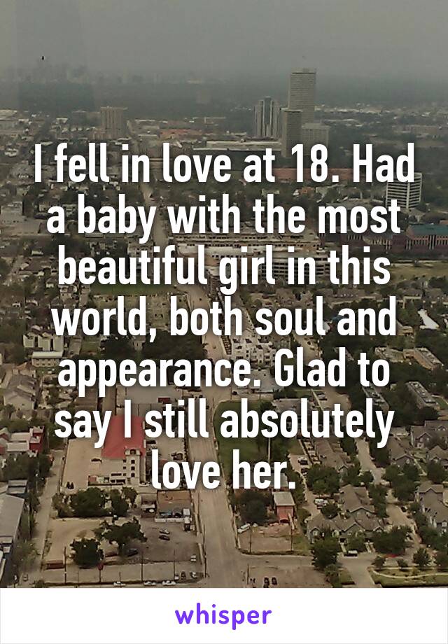 I fell in love at 18. Had a baby with the most beautiful girl in this world, both soul and appearance. Glad to say I still absolutely love her.