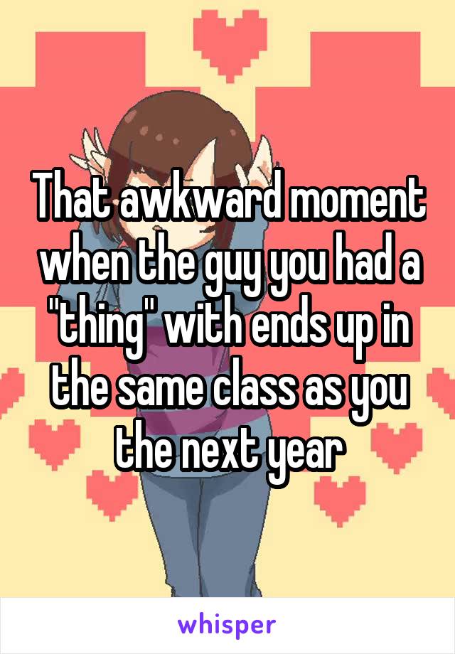 That awkward moment when the guy you had a "thing" with ends up in the same class as you the next year