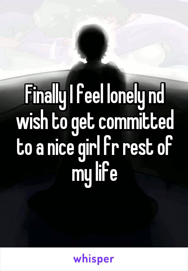 Finally I feel lonely nd wish to get committed to a nice girl fr rest of my life