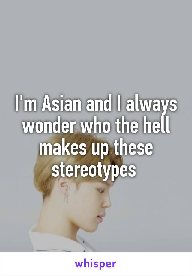 I'm Asian and I always wonder who the hell makes up these stereotypes 