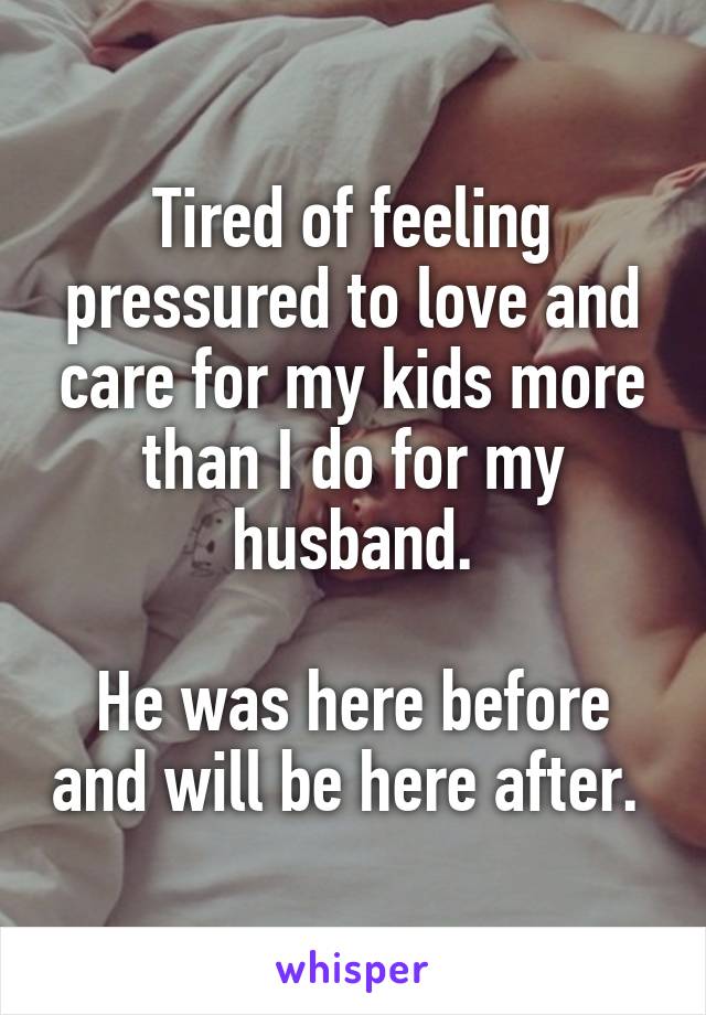 Tired of feeling pressured to love and care for my kids more than I do for my husband.

He was here before and will be here after. 