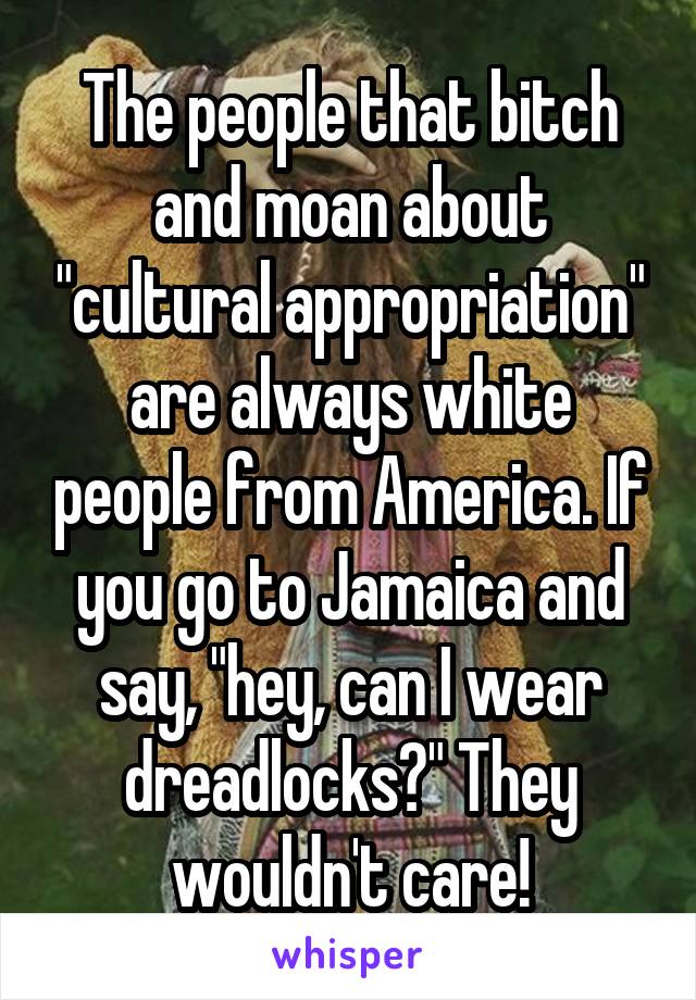 The people that bitch and moan about "cultural appropriation" are always white people from America. If you go to Jamaica and say, "hey, can I wear dreadlocks?" They wouldn't care!