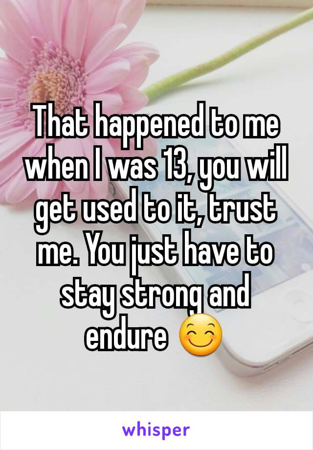 That happened to me when I was 13, you will get used to it, trust me. You just have to stay strong and endure 😊