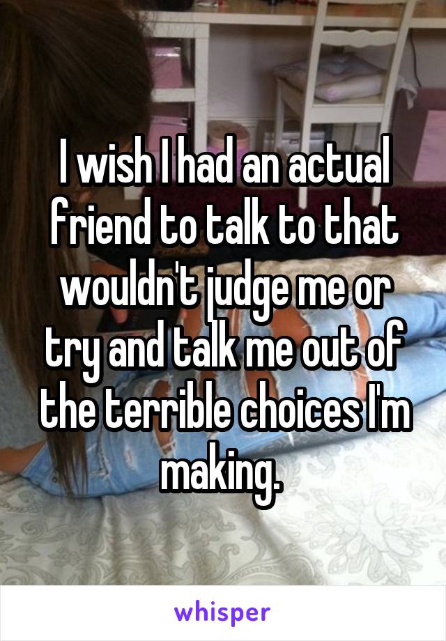 I wish I had an actual friend to talk to that wouldn't judge me or try and talk me out of the terrible choices I'm making. 