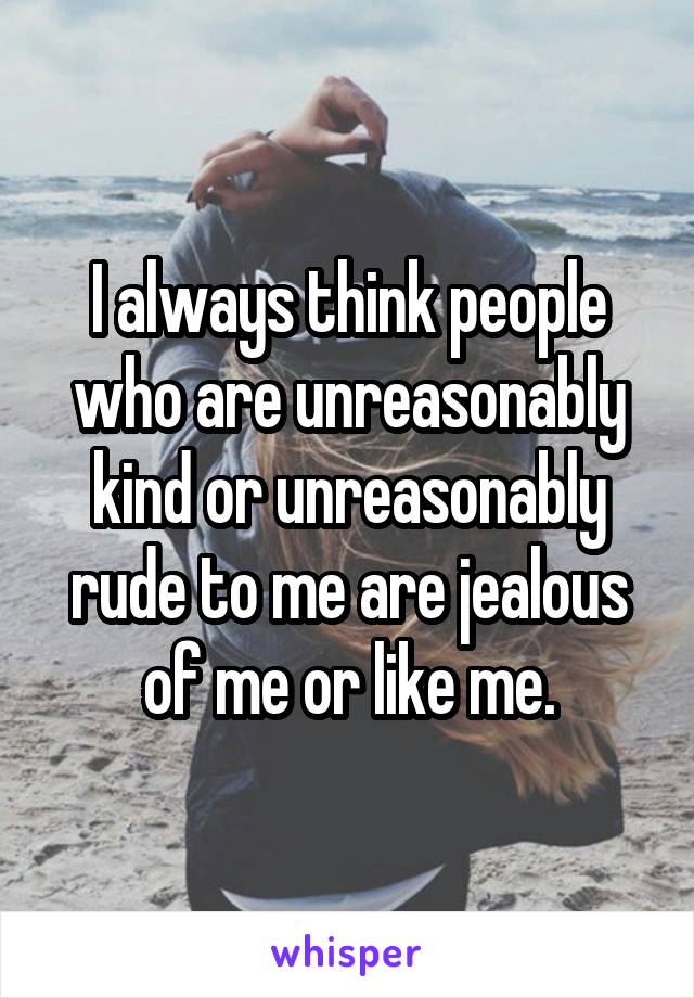 I always think people who are unreasonably kind or unreasonably rude to me are jealous of me or like me.