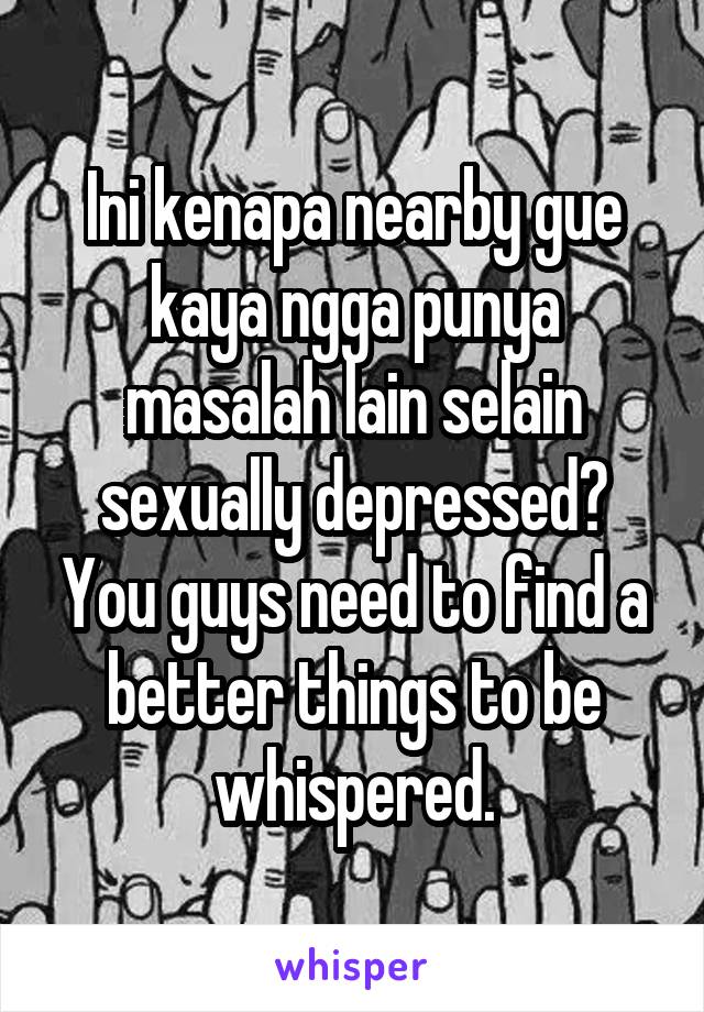 Ini kenapa nearby gue kaya ngga punya masalah lain selain sexually depressed? You guys need to find a better things to be whispered.