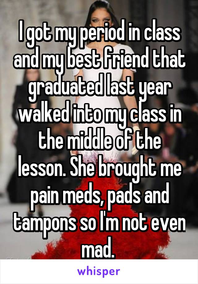 I got my period in class and my best friend that graduated last year walked into my class in the middle of the lesson. She brought me pain meds, pads and tampons so I'm not even mad. 