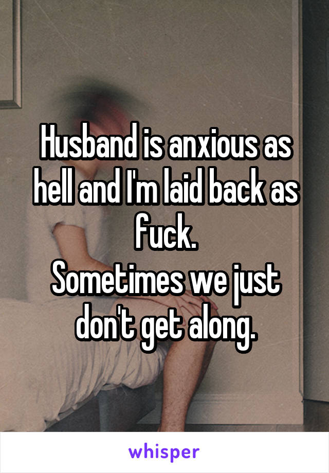 Husband is anxious as hell and I'm laid back as fuck.
Sometimes we just don't get along.