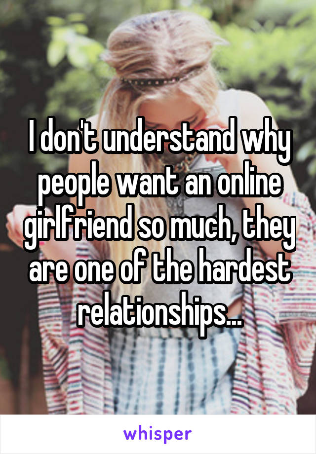 I don't understand why people want an online girlfriend so much, they are one of the hardest relationships...