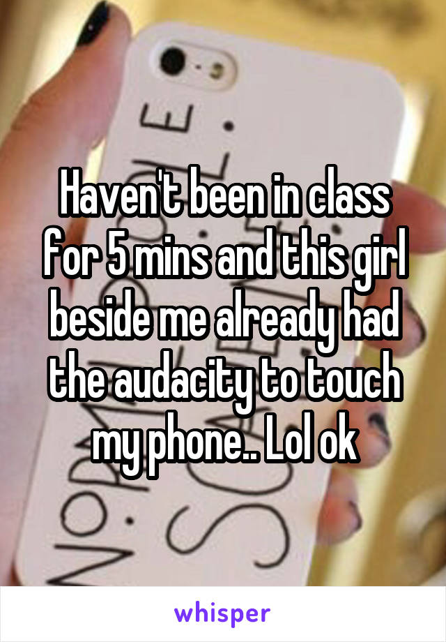 Haven't been in class for 5 mins and this girl beside me already had the audacity to touch my phone.. Lol ok