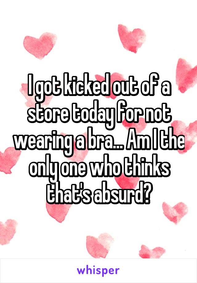 I got kicked out of a store today for not wearing a bra... Am I the only one who thinks that's absurd?