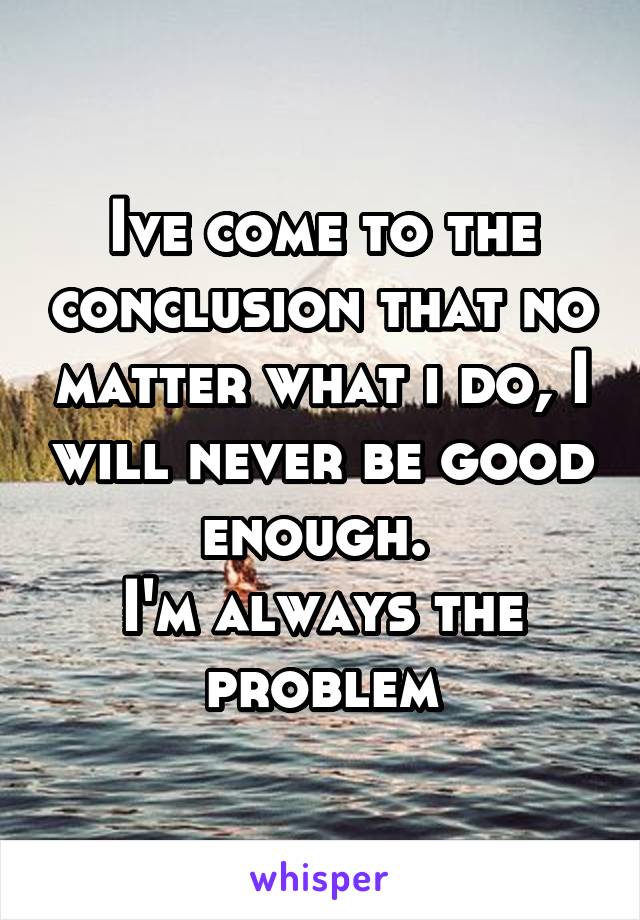 Ive come to the conclusion that no matter what i do, I will never be good enough. 
I'm always the problem