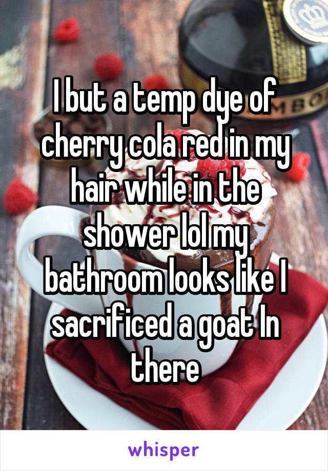 I but a temp dye of cherry cola red in my hair while in the shower lol my bathroom looks like I sacrificed a goat In there