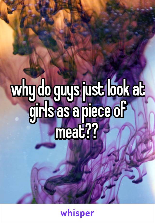 why do guys just look at girls as a piece of meat?? 