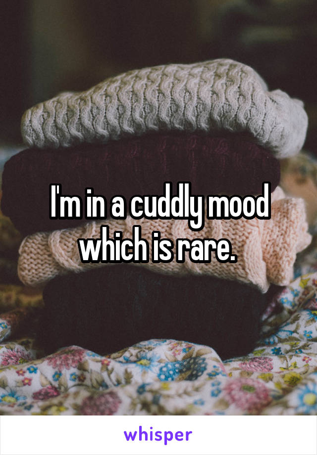 I'm in a cuddly mood which is rare. 