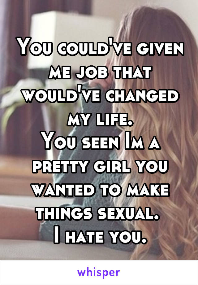 You could've given me job that would've changed my life.
You seen Im a pretty girl you wanted to make things sexual. 
I hate you.