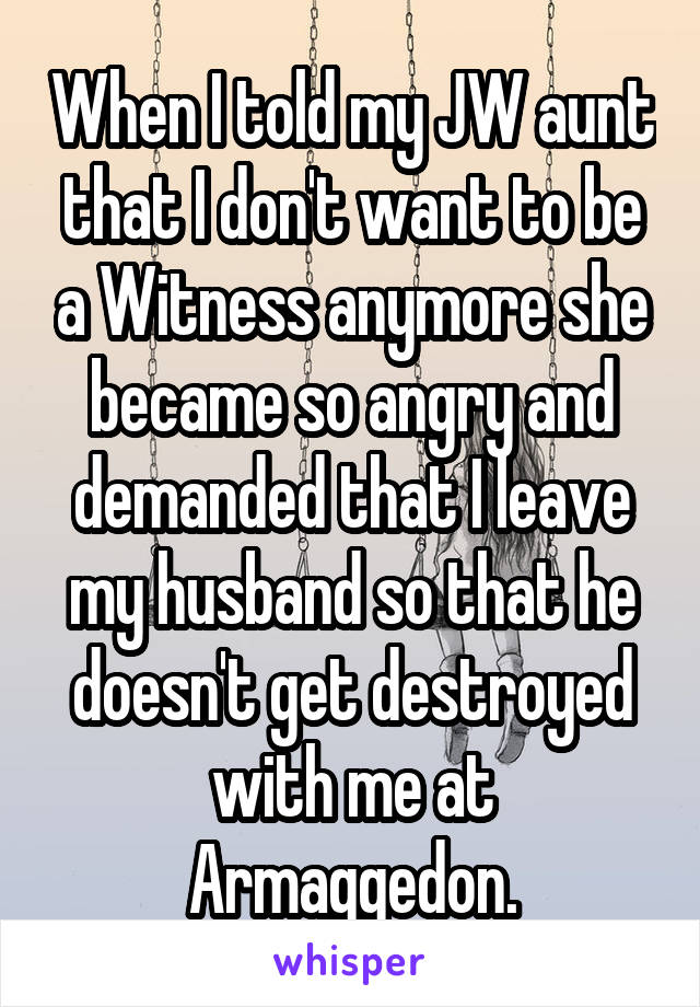 When I told my JW aunt that I don't want to be a Witness anymore she became so angry and demanded that I leave my husband so that he doesn't get destroyed with me at Armaggedon.