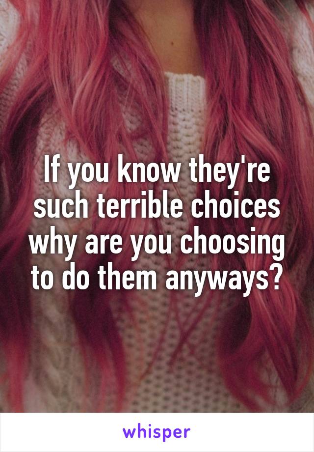 If you know they're such terrible choices why are you choosing to do them anyways?