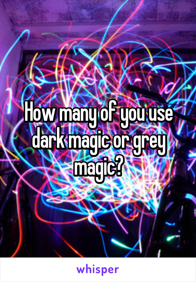 How many of you use dark magic or grey magic?