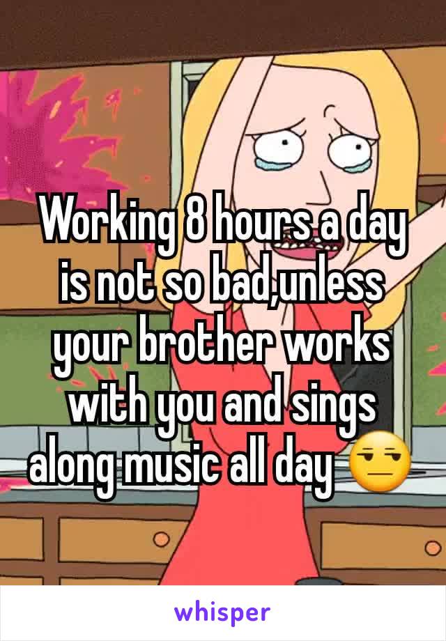 Working 8 hours a day is not so bad,unless your brother works with you and sings along music all day 😒