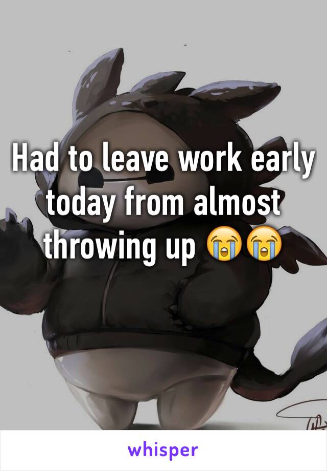 Had to leave work early today from almost throwing up 😭😭