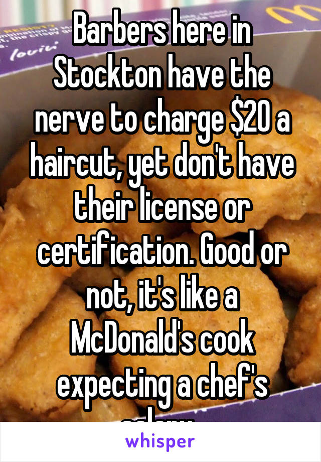 Barbers here in Stockton have the nerve to charge $20 a haircut, yet don't have their license or certification. Good or not, it's like a McDonald's cook expecting a chef's salary. 