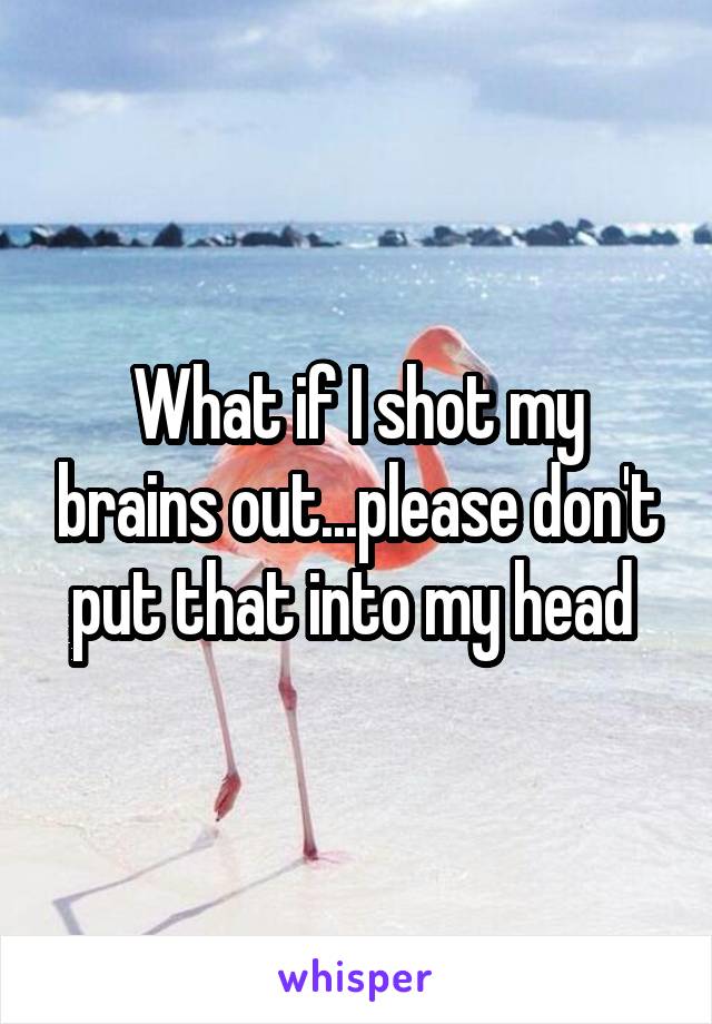 What if I shot my brains out...please don't put that into my head 