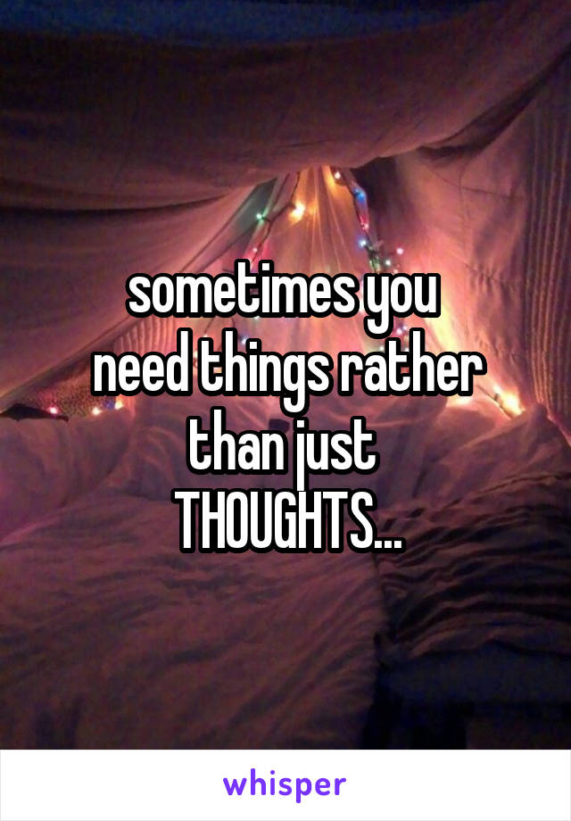 sometimes you 
need things rather
than just 
THOUGHTS...