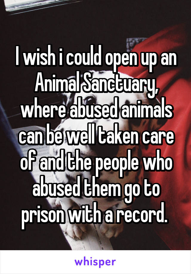 I wish i could open up an Animal Sanctuary, where abused animals can be well taken care of and the people who abused them go to prison with a record. 