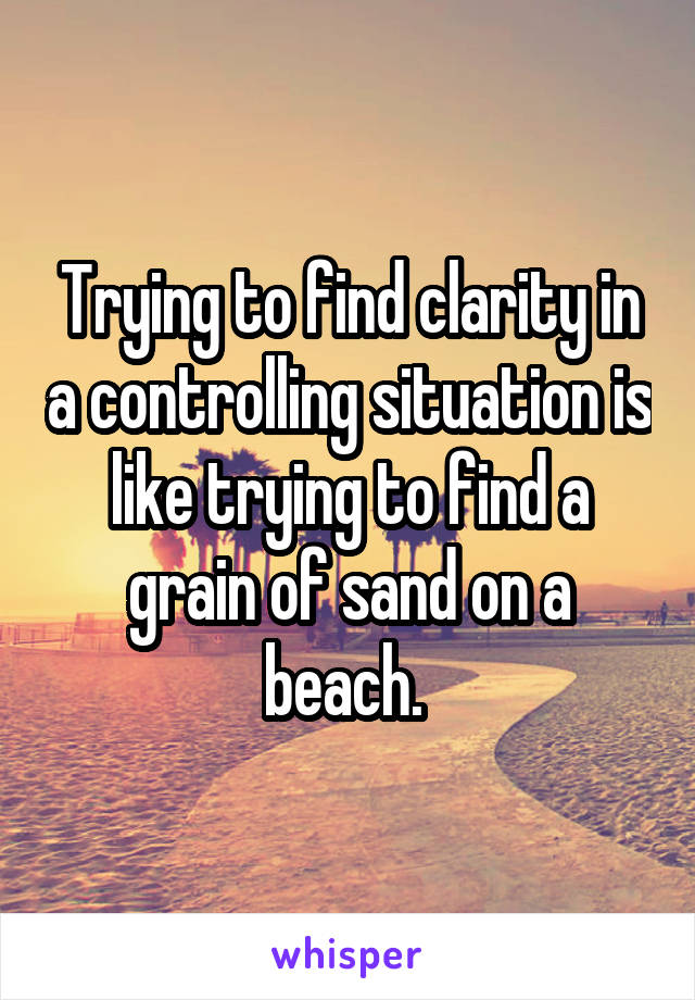 Trying to find clarity in a controlling situation is like trying to find a grain of sand on a beach. 