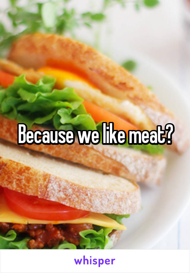 Because we like meat?