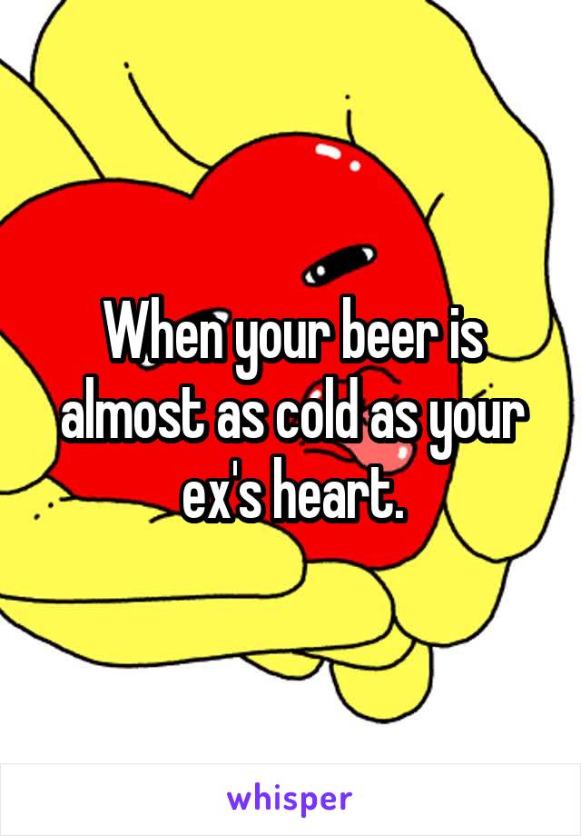 When your beer is almost as cold as your ex's heart.