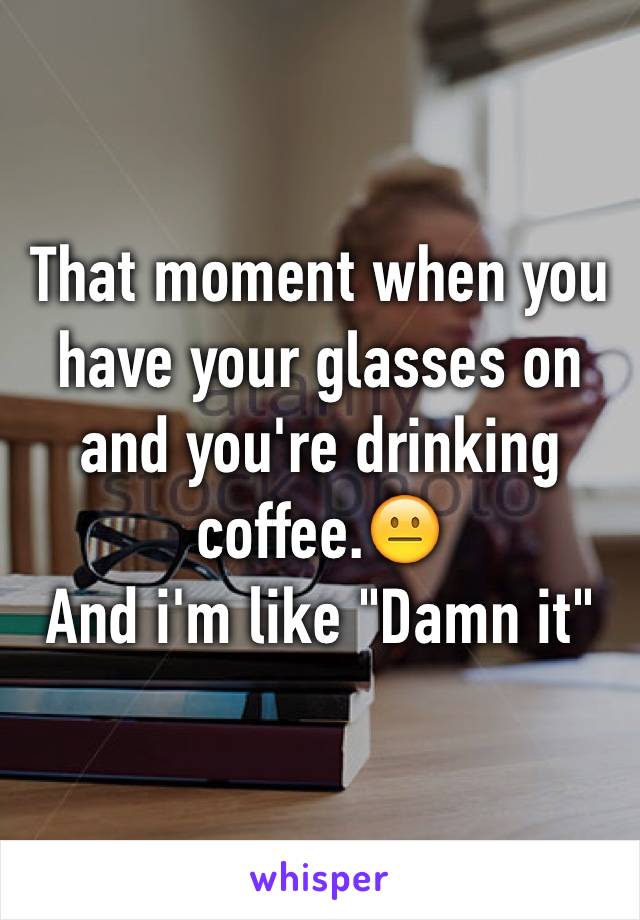 That moment when you have your glasses on and you're drinking coffee.😐 
And i'm like "Damn it"