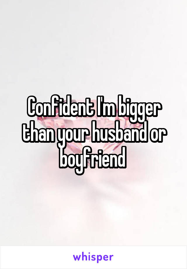 Confident I'm bigger than your husband or boyfriend 