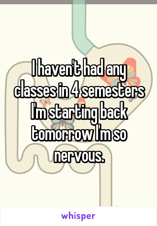 I haven't had any classes in 4 semesters I'm starting back tomorrow I'm so nervous.