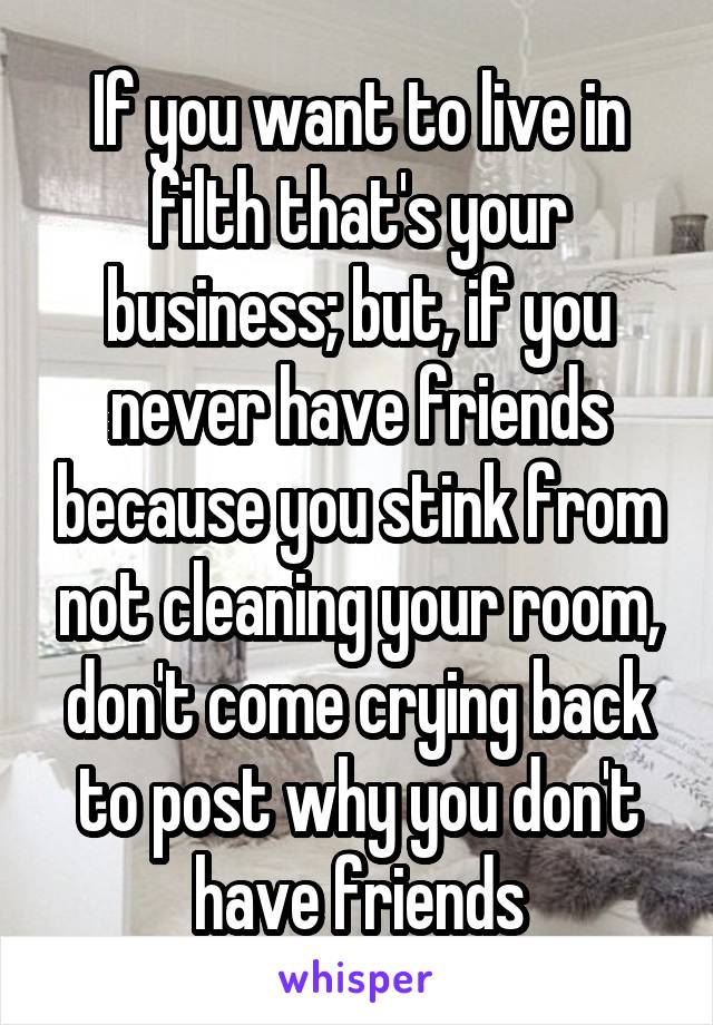 If you want to live in filth that's your business; but, if you never have friends because you stink from not cleaning your room, don't come crying back to post why you don't have friends