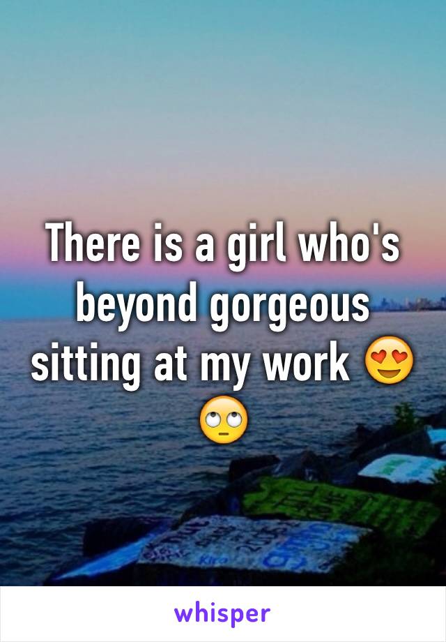 There is a girl who's beyond gorgeous sitting at my work 😍🙄