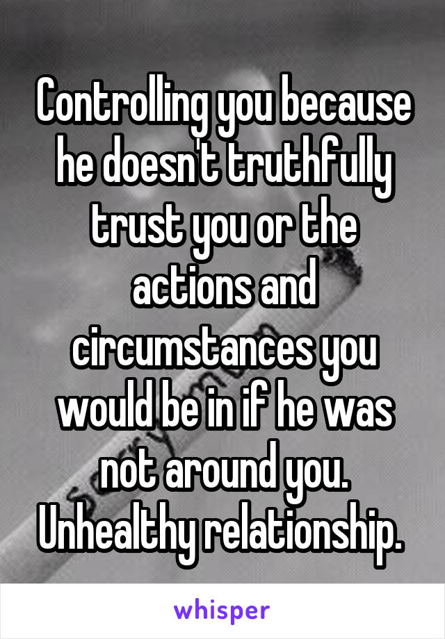 Controlling you because he doesn't truthfully trust you or the actions and circumstances you would be in if he was not around you. Unhealthy relationship. 