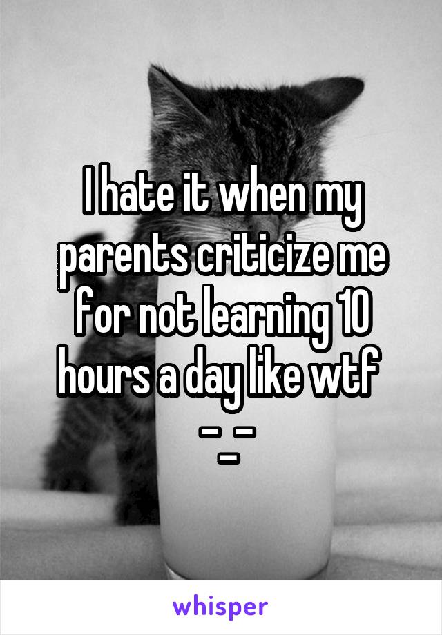 I hate it when my parents criticize me for not learning 10 hours a day like wtf 
 -_-