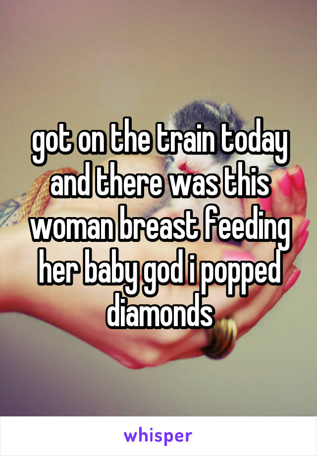 got on the train today and there was this woman breast feeding her baby god i popped diamonds