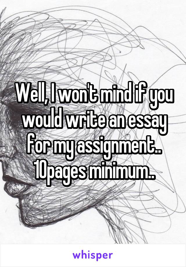 Well, I won't mind if you would write an essay for my assignment..
10pages minimum..