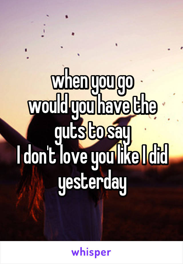 when you go
would you have the guts to say
I don't love you like I did yesterday