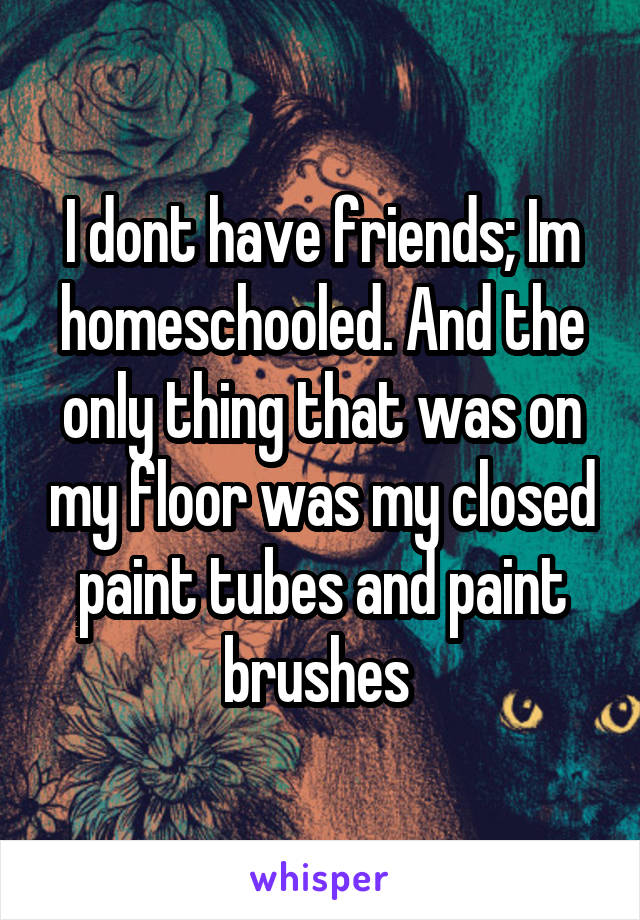 I dont have friends; Im homeschooled. And the only thing that was on my floor was my closed paint tubes and paint brushes 